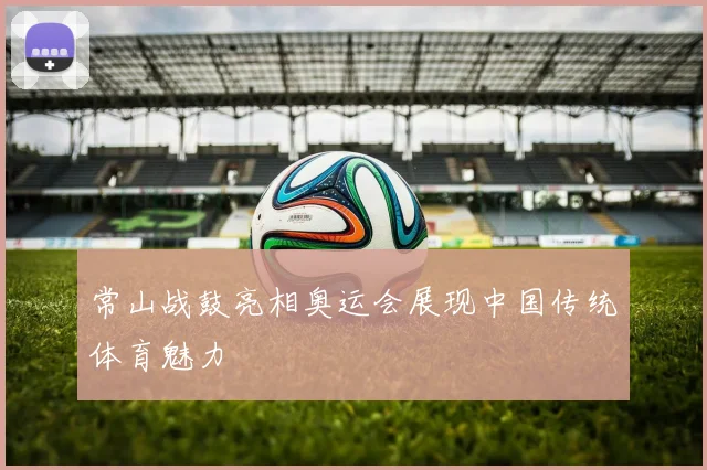 常山战鼓亮相奥运会展现中国传统体育魅力