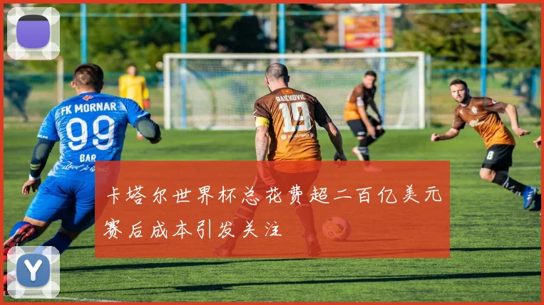 卡塔尔世界杯总花费超二百亿美元赛后成本引发关注