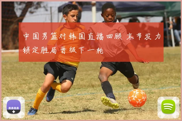 中国男篮对韩国直播回顾 末节发力锁定胜局晋级下一轮