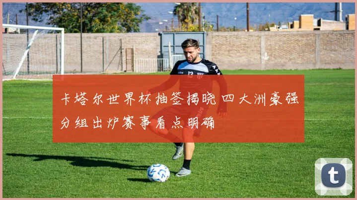 卡塔尔世界杯抽签揭晓 四大洲豪强分组出炉赛事看点明确