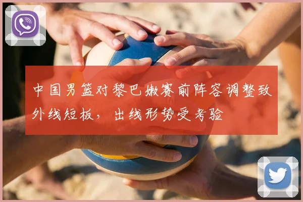 中国男篮对黎巴嫩赛前阵容调整致外线短板，出线形势受考验