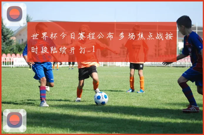 世界杯今日赛程公布 多场焦点战按时段陆续开打_1