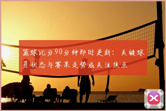 篮球比分90分钟即时更新：关键球员状态与赛果走势成关注焦点