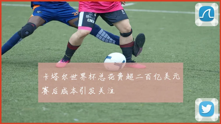 卡塔尔世界杯总花费超二百亿美元赛后成本引发关注