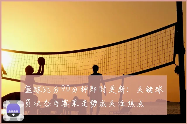 篮球比分90分钟即时更新：关键球员状态与赛果走势成关注焦点