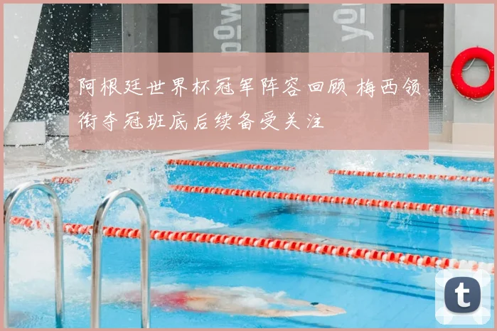 阿根廷世界杯冠军阵容回顾 梅西领衔夺冠班底后续备受关注