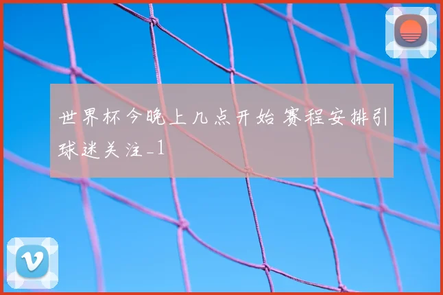 世界杯今晚上几点开始 赛程安排引球迷关注_1