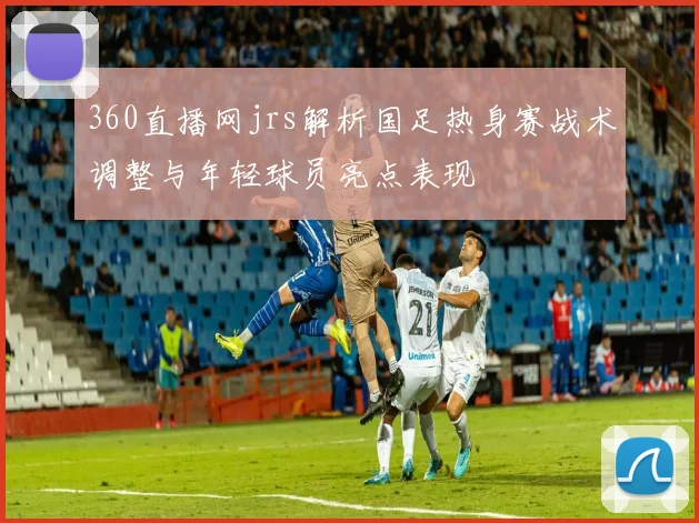 360直播网jrs解析国足热身赛战术调整与年轻球员亮点表现