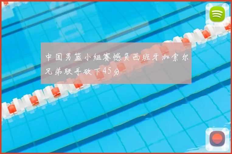 中国男篮小组赛憾负西班牙加索尔兄弟联手砍下45分