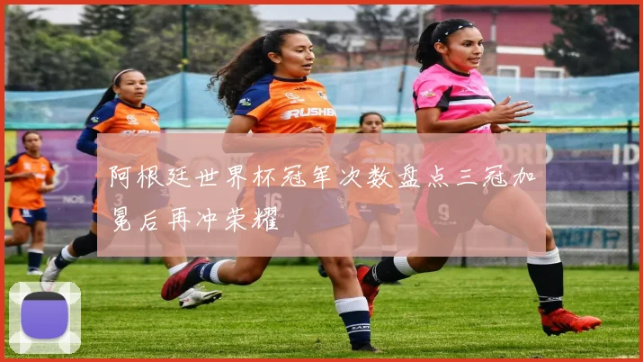 阿根廷世界杯冠军次数盘点三冠加冕后再冲荣耀