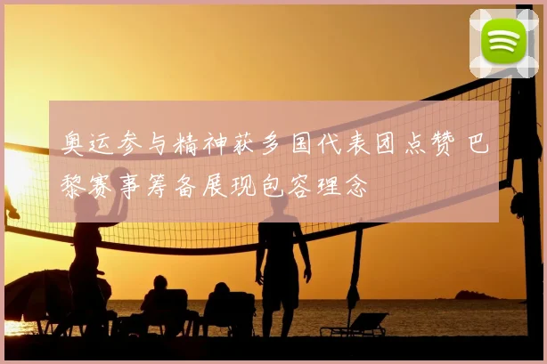 奥运参与精神获多国代表团点赞 巴黎赛事筹备展现包容理念
