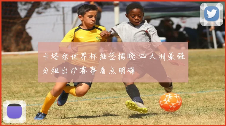 卡塔尔世界杯抽签揭晓 四大洲豪强分组出炉赛事看点明确
